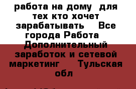 работа на дому  для тех кто хочет зарабатывать. - Все города Работа » Дополнительный заработок и сетевой маркетинг   . Тульская обл.